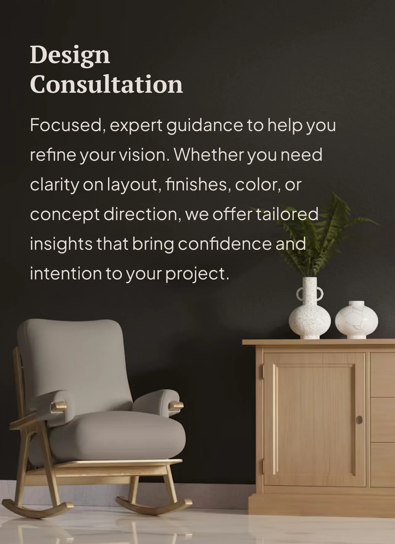 Focused, expert guidance to help you refine your vision. Whether you need clarity on layout, finishes, color, or concept direction, we offer tailored insights that bring confidence and intention to your project.